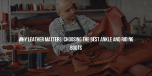 Why Leather Matters: Choosing the Best Ankle and Riding Boots